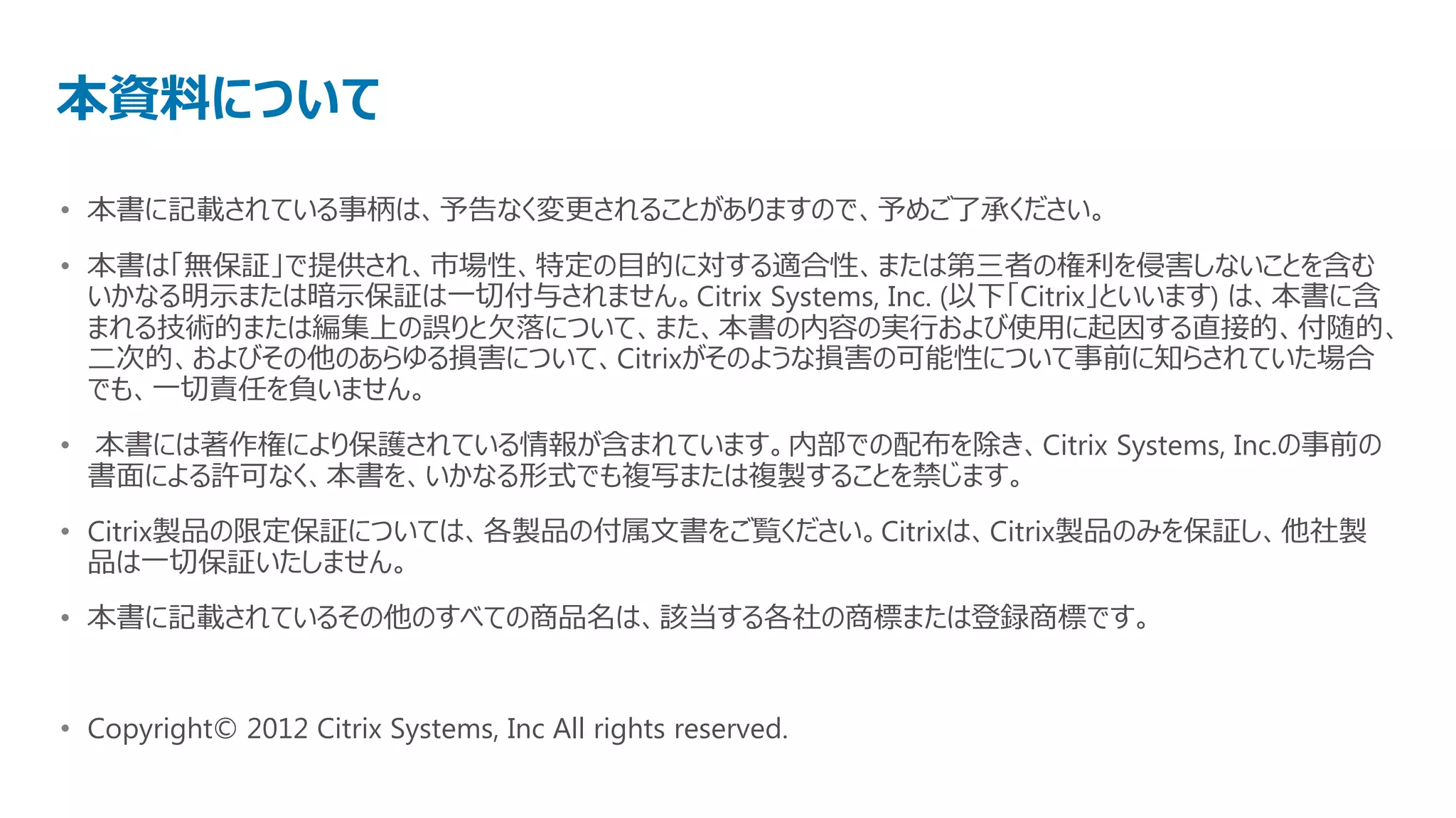 本資料について
• 本書に記載されている事柄は、予告なく変更されることがありますので、予めご了承ください。
• 本書は「無保証」で提供され、市場性、特定の目的に対する適合性、または第三者の権利を侵害しないことを含む
  いかなる明示または暗示保証は一切付与されません。Citrix Systems, Inc. (以下「Citrix」といいます) は、本書に含
  まれる技術的または編集上の誤りと欠落について、また、本書の内容の実行および使用に起因する直接的、付随的、
  二次的、およびその他のあらゆる損害について、Citrixがそのような損害の可能性について事前に知らされていた場合
  でも、一切責任を負いません。
• 本書には著作権により保護されている情報が含まれています。内部での配布を除き、Citrix Systems, Inc.の事前の
  書面による許可なく、本書を、いかなる形式でも複写または複製することを禁じます。
• Citrix製品の限定保証については、各製品の付属文書をご覧ください。Citrixは、Citrix製品のみを保証し、他社製
  品は一切保証いたしません。
• 本書に記載されているその他のすべての商品名は、該当する各社の商標または登録商標です。


• Copyright© 2012 Citrix Systems, Inc All rights reserved.
 