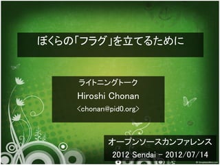 ぼくらの「フラグ」を立てるために


    ライトニングトーク
    Hiroshi Chonan
    <chonan@pid0.org>



            オープンソースカンファレンス
             2012 Sendai - 2012/07/14
 