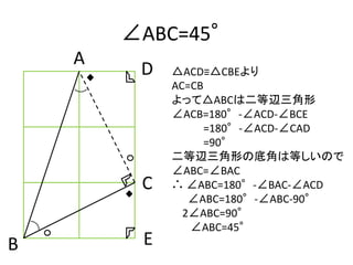 ∠ABC=45°
    A
         D   △ACD≡△CBEより
             AC=CB
             よって△ABCは二等辺三角形
             ∠ACB=180°-∠ACD-∠BCE
                  =180°-∠ACD-∠CAD
                  =90°
             二等辺三角形の底角は等しいので
             ∠ABC=∠BAC
         C   ∴ ∠ABC=180°-∠BAC-∠ACD
                ∠ABC=180°-∠ABC-90°
               2∠ABC=90°
                ∠ABC=45°
B        E
 