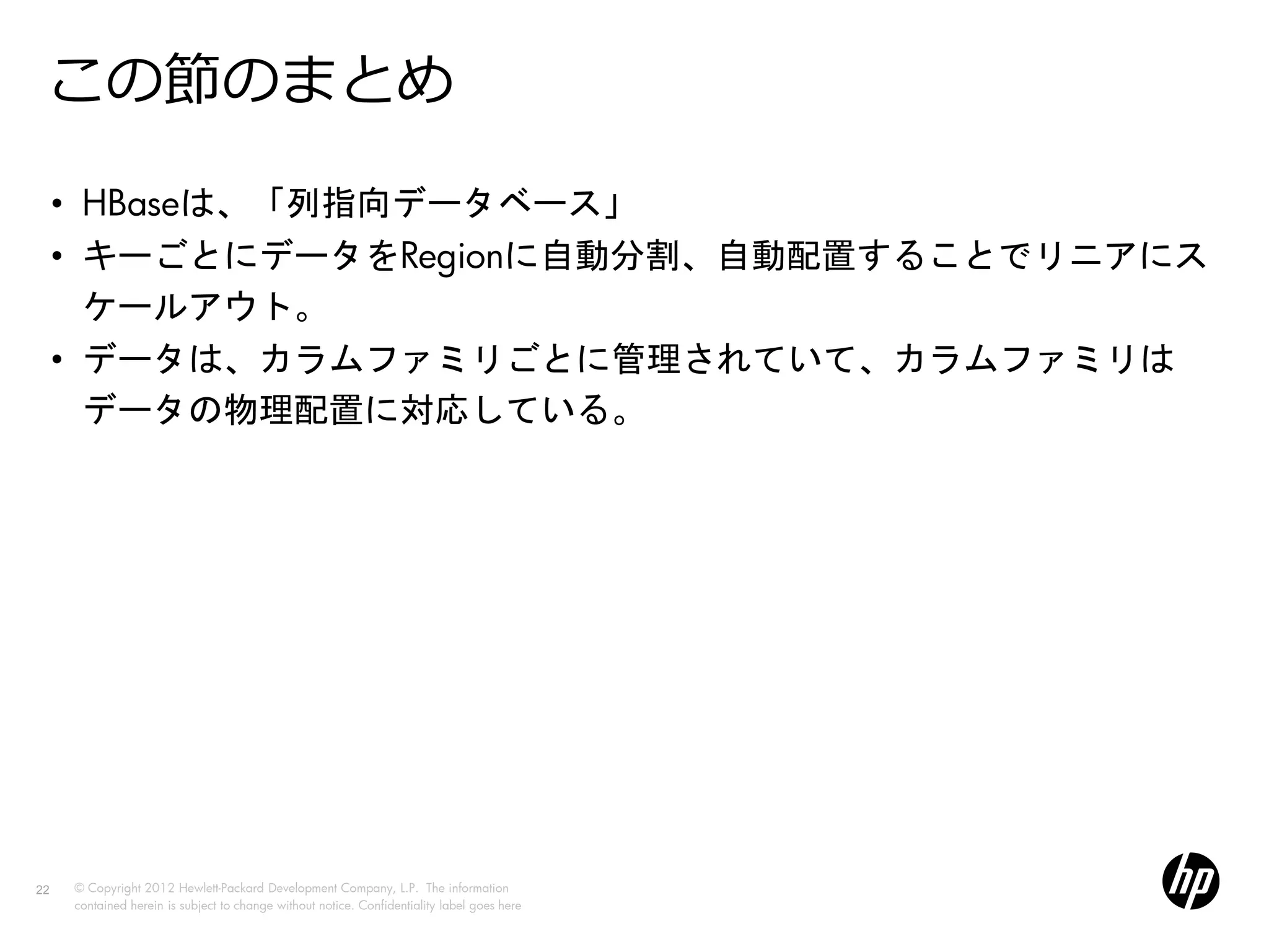 この節のまとめ
     • HBaseは、「列指向データベース」
     • キーごとにデータをRegionに自動分割、自動配置することでリニアにス
       ケールアウト。
     • データは、カラムファミリごとに管理されていて、カラムファミリは
       データの物理配置に対応している。




22   © Copyright 2012 Hewlett-Packard Development Company, L.P. The information
     contained herein is subject to change without notice. Confidentiality label goes here
 