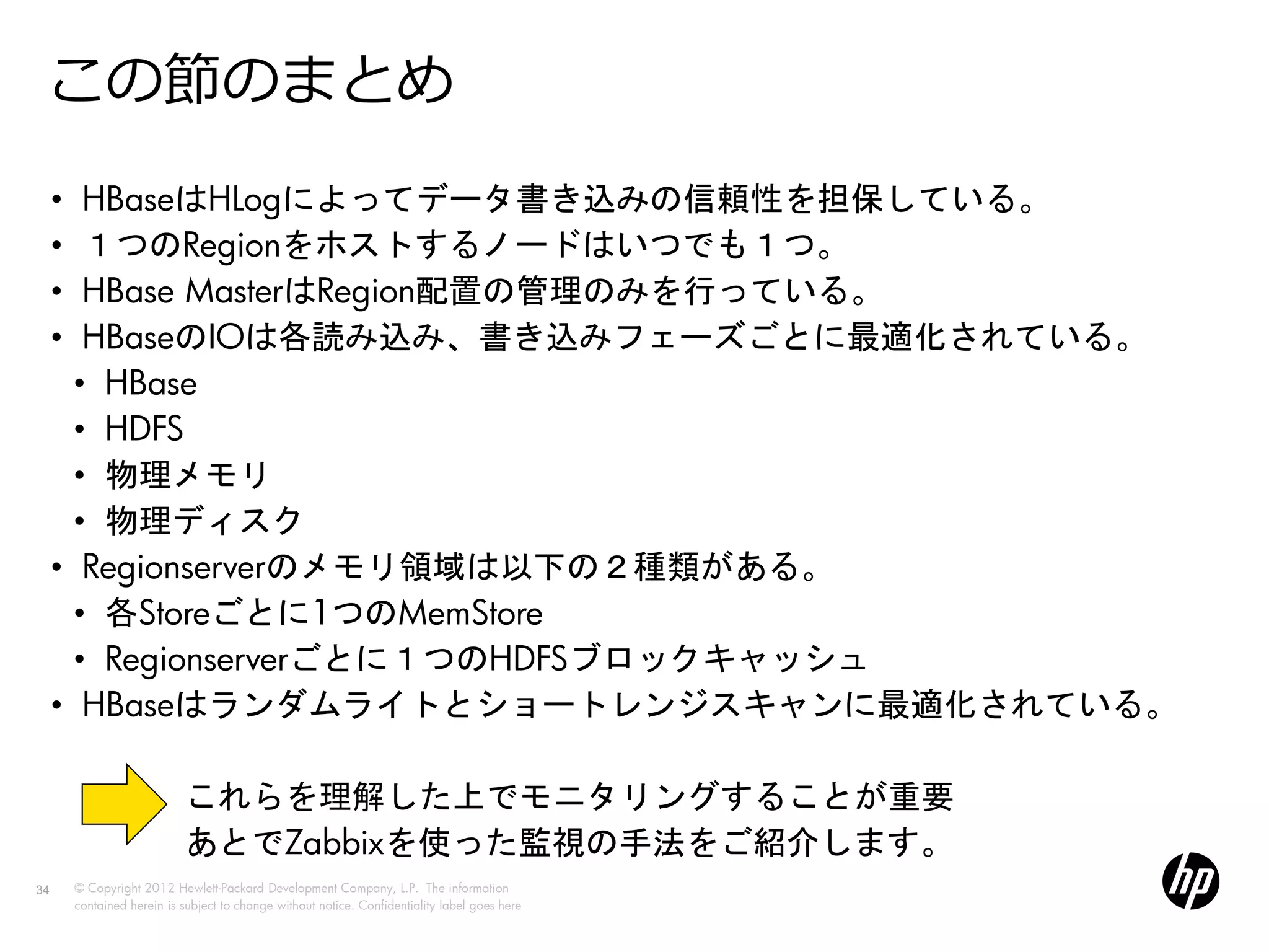 この節のまとめ
     •  HBaseはHLogによってデータ書き込みの信頼性を担保している。
     •  １つのRegionをホストするノードはいつでも１つ。
     •  HBase MasterはRegion配置の管理のみを行っている。
     •  HBaseのIOは各読み込み、書き込みフェーズごとに最適化されている。
       • HBase
       • HDFS
       • 物理メモリ
       • 物理ディスク
     • Regionserverのメモリ領域は以下の２種類がある。
       • 各Storeごとに1つのMemStore
       • Regionserverごとに１つのHDFSブロックキャッシュ
     • HBaseはランダムライトとショートレンジスキャンに最適化されている。

                             これらを理解した上でモニタリングすることが重要
                             あとでZabbixを使った監視の手法をご紹介します。
34       © Copyright 2012 Hewlett-Packard Development Company, L.P. The information
         contained herein is subject to change without notice. Confidentiality label goes here
 