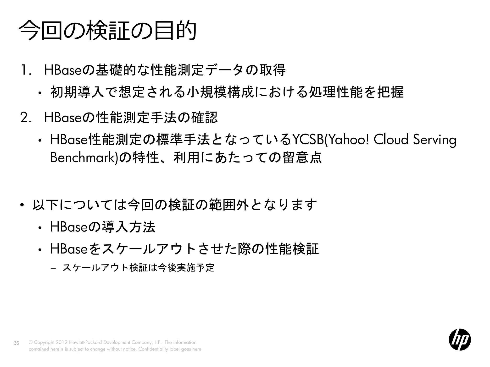 今回の検証の目的
     1. HBaseの基礎的な性能測定データの取得
         •     初期導入で想定される小規模構成における処理性能を把握
     2. HBaseの性能測定手法の確認
         •     HBase性能測定の標準手法となっているYCSB(Yahoo! Cloud Serving
               Benchmark)の特性、利用にあたっての留意点


     • 以下については今回の検証の範囲外となります
         •     HBaseの導入方法
         •     HBaseをスケールアウトさせた際の性能検証
               − スケールアウト検証は今後実施予定




36   © Copyright 2012 Hewlett-Packard Development Company, L.P. The information
     contained herein is subject to change without notice. Confidentiality label goes here
 
