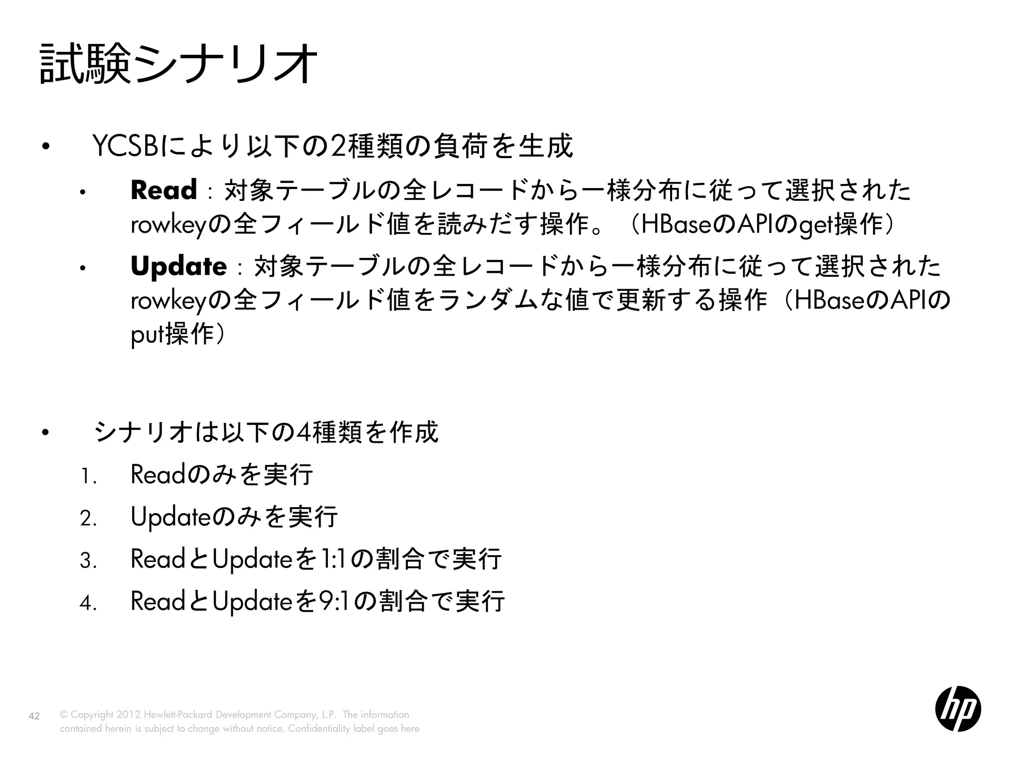 試験シナリオ
     •           YCSBにより以下の2種類の負荷を生成
             •           Read：対象テーブルの全レコードから一様分布に従って選択された
                         rowkeyの全フィールド値を読みだす操作。（HBaseのAPIのget操作）
             •           Update：対象テーブルの全レコードから一様分布に従って選択された
                         rowkeyの全フィールド値をランダムな値で更新する操作（HBaseのAPIの
                         put操作）


     •           シナリオは以下の4種類を作成
             1.          Readのみを実行
             2.          Updateのみを実行
             3.          ReadとUpdateを1:1の割合で実行
             4.          ReadとUpdateを9:1の割合で実行



42       © Copyright 2012 Hewlett-Packard Development Company, L.P. The information
         contained herein is subject to change without notice. Confidentiality label goes here
 