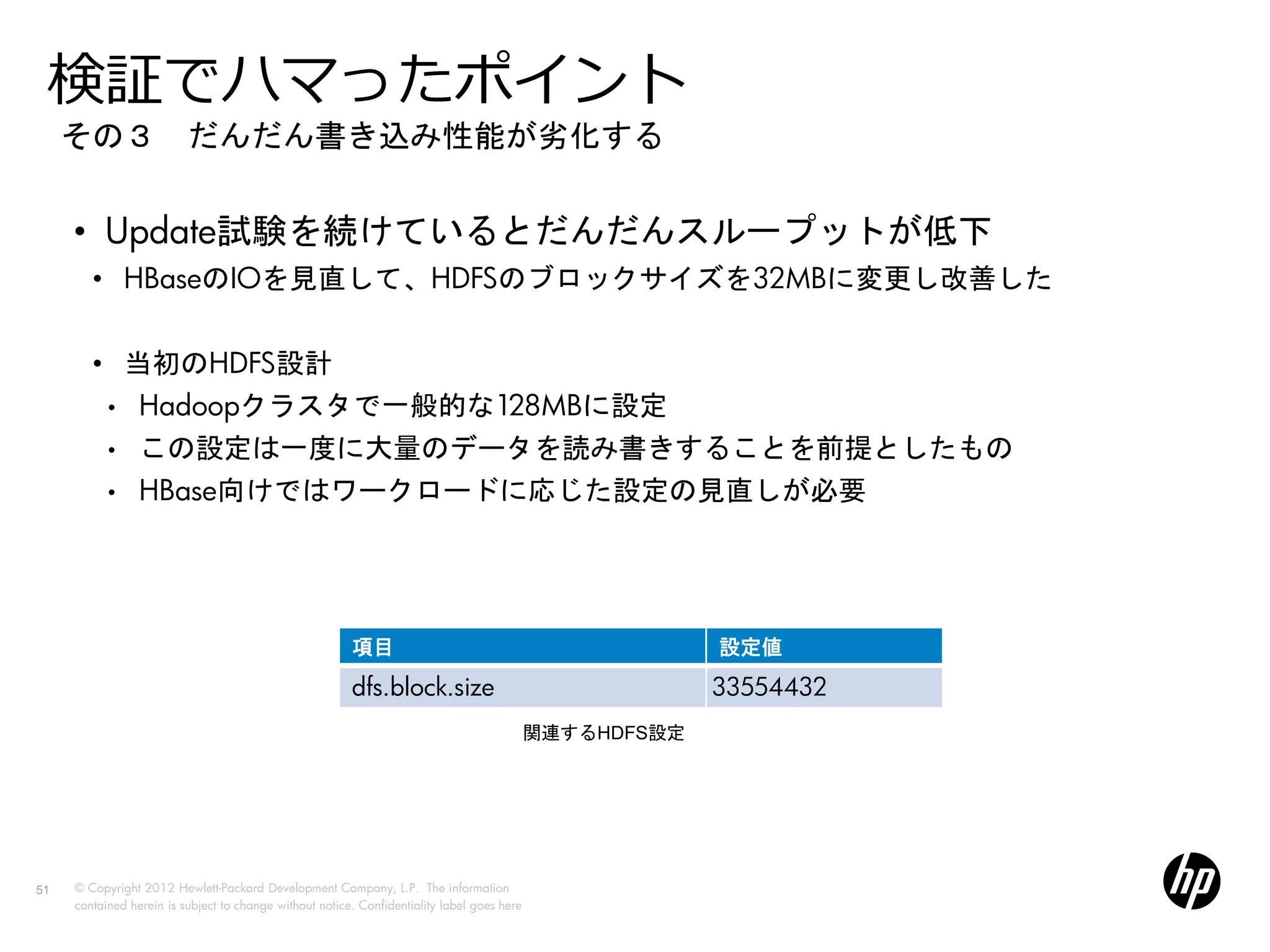 検証でハマったポイント
     その３ だんだん書き込み性能が劣化する


     • Update試験を続けているとだんだんスループットが低下
        • HBaseのIOを見直して、HDFSのブロックサイズを32MBに変更し改善した


        • 当初のHDFS設計
           •     Hadoopクラスタで一般的な128MBに設定
           •     この設定は一度に大量のデータを読み書きすることを前提としたもの
           •     HBase向けではワークロードに応じた設定の見直しが必要




                                                         項目                                               設定値
                                                         dfs.block.size                                   33554432
                                                                                             関連するHDFS設定




51   © Copyright 2012 Hewlett-Packard Development Company, L.P. The information
     contained herein is subject to change without notice. Confidentiality label goes here
 