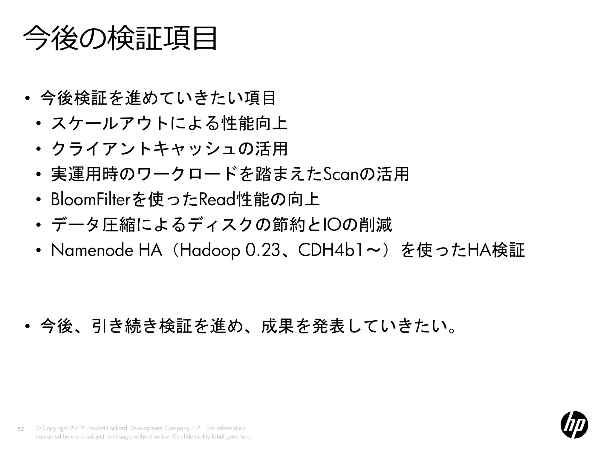 今後の検証項目
     • 今後検証を進めていきたい項目
       • スケールアウトによる性能向上
       • クライアントキャッシュの活用
       • 実運用時のワークロードを踏まえたScanの活用
       • BloomFilterを使ったRead性能の向上
       • データ圧縮によるディスクの節約とIOの削減
       • Namenode HA（Hadoop 0.23、CDH4b1～）を使ったHA検証



     • 今後、引き続き検証を進め、成果を発表していきたい。




52    © Copyright 2012 Hewlett-Packard Development Company, L.P. The information
      contained herein is subject to change without notice. Confidentiality label goes here
 