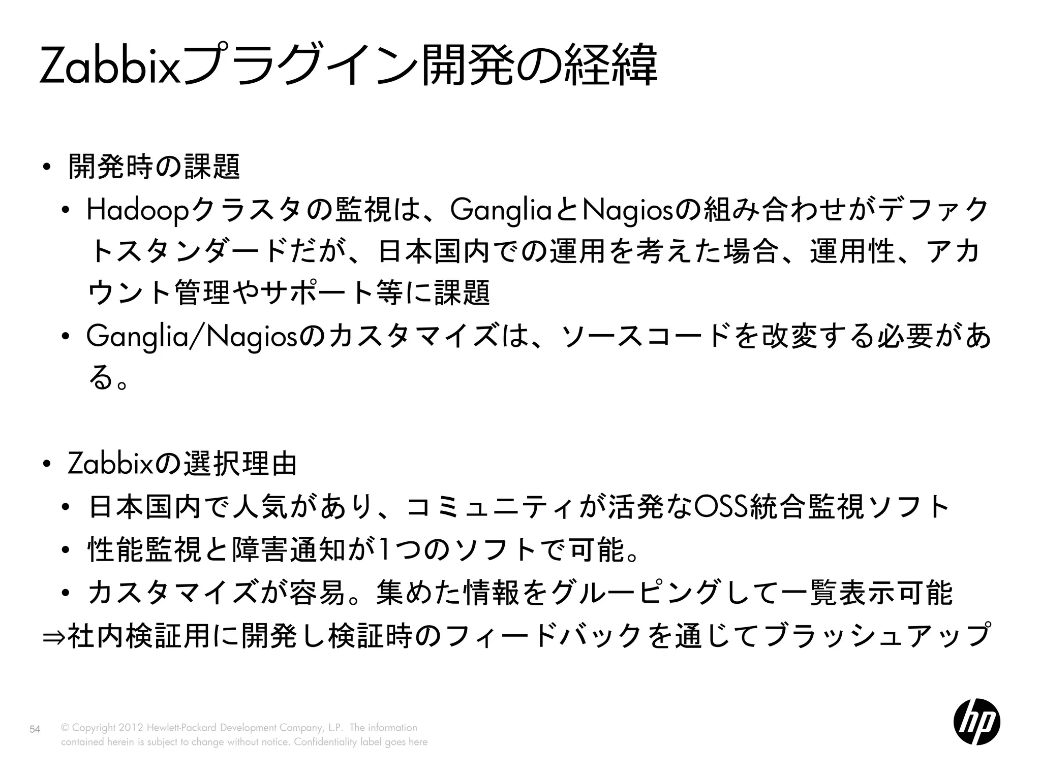 Zabbixプラグイン開発の経緯
     • 開発時の課題
       • Hadoopクラスタの監視は、GangliaとNagiosの組み合わせがデファク
         トスタンダードだが、日本国内での運用を考えた場合、運用性、アカ
         ウント管理やサポート等に課題
       • Ganglia/Nagiosのカスタマイズは、ソースコードを改変する必要があ
         る。

     • Zabbixの選択理由
       • 日本国内で人気があり、コミュニティが活発なOSS統合監視ソフト
       • 性能監視と障害通知が1つのソフトで可能。
       • カスタマイズが容易。集めた情報をグルーピングして一覧表示可能
     ⇒社内検証用に開発し検証時のフィードバックを通じてブラッシュアップ

54   © Copyright 2012 Hewlett-Packard Development Company, L.P. The information
     contained herein is subject to change without notice. Confidentiality label goes here
 