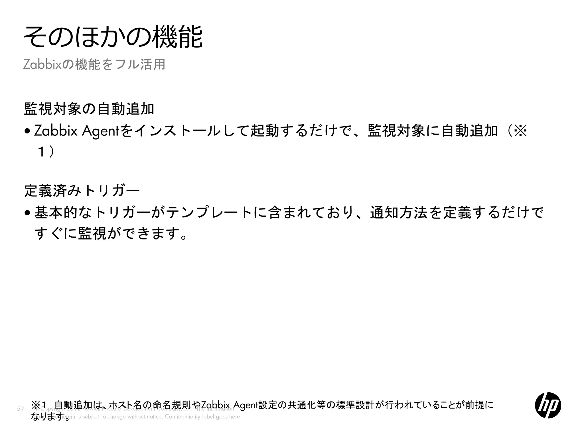 そのほかの機能
 Zabbixの機能をフル活用


 監視対象の自動追加
 • Zabbix Agentをインストールして起動するだけで、監視対象に自動追加（※
   １）

 定義済みトリガー
 • 基本的なトリガーがテンプレートに含まれており、通知方法を定義するだけで
   すぐに監視ができます。




59   ※１ 自動追加は、ホスト名の命名規則やZabbix Agent設定の共通化等の標準設計が行われていることが前提に
     © Copyright 2012 Hewlett-Packard Development Company, L.P. The information
     なります。 is subject to change without notice. Confidentiality label goes here
     contained herein
 
