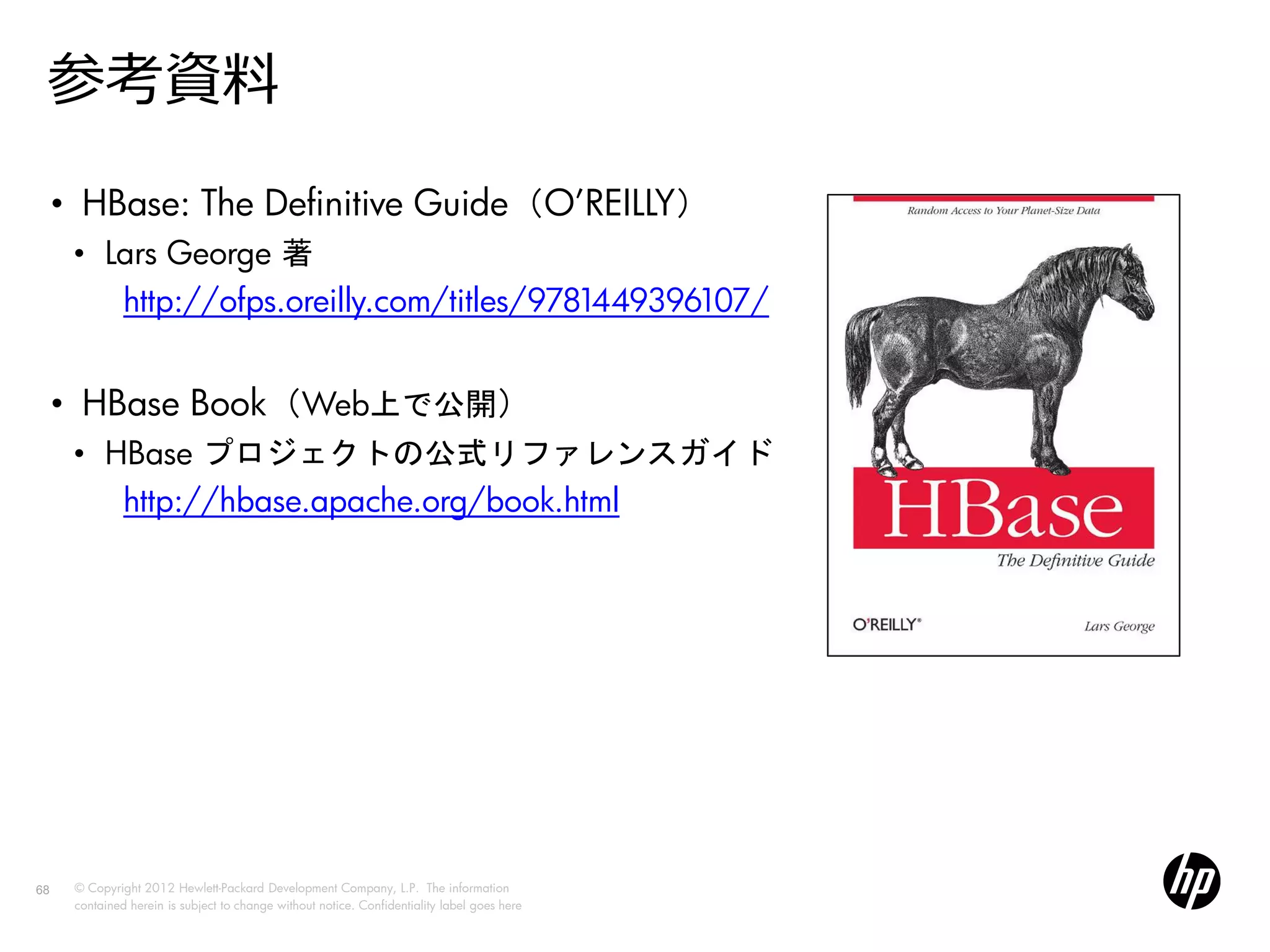 参考資料
     • HBase: The Definitive Guide（O’REILLY）
      • Lars George 著
         http://ofps.oreilly.com/titles/9781449396107/


     • HBase Book（Web上で公開）
      • HBase プロジェクトの公式リファレンスガイド
         http://hbase.apache.org/book.html




68    © Copyright 2012 Hewlett-Packard Development Company, L.P. The information
      contained herein is subject to change without notice. Confidentiality label goes here
 