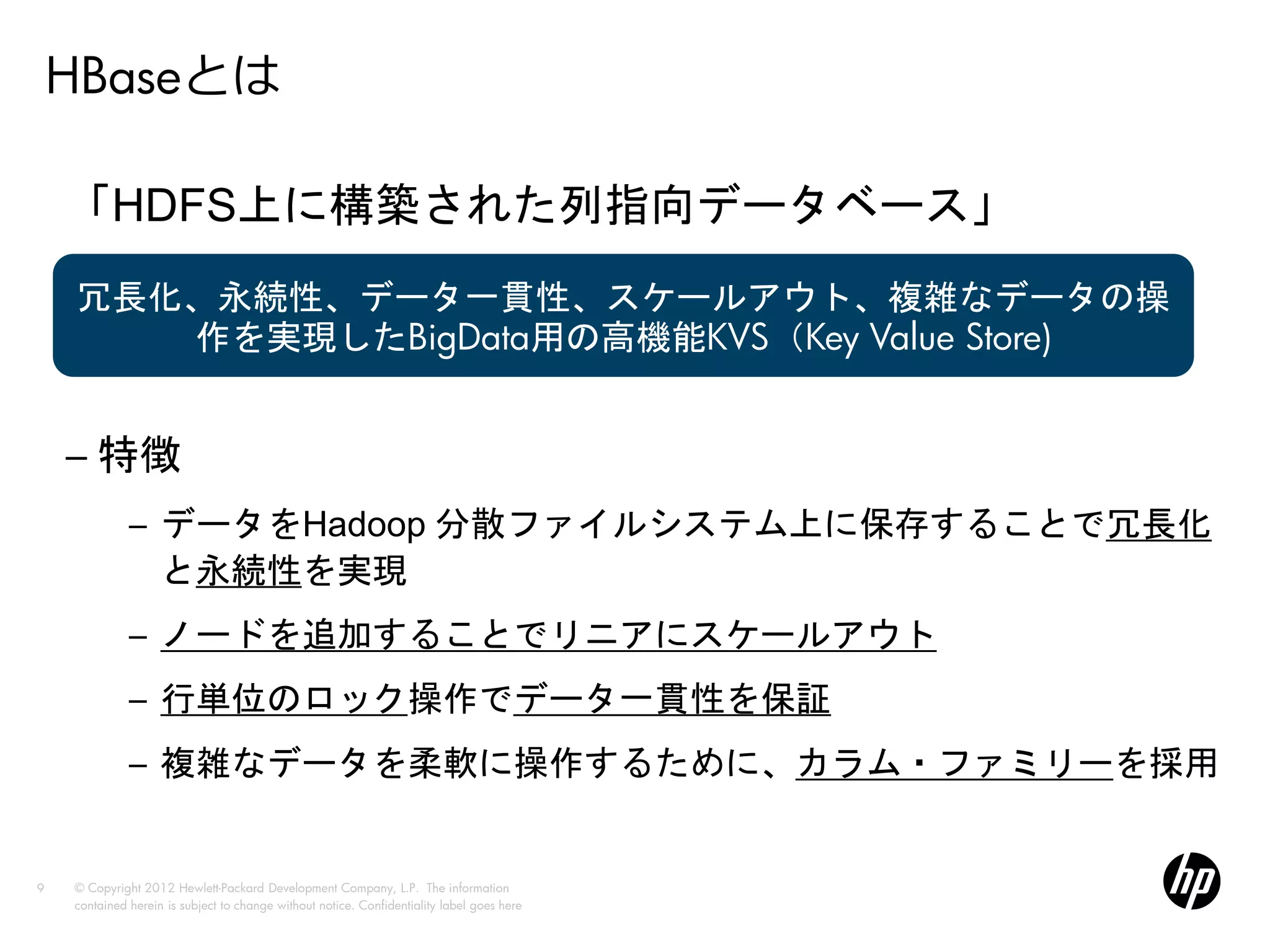 HBaseとは

    「HDFS上に構築された列指向データベース」
    冗長化、永続性、データ一貫性、スケールアウト、複雑なデータの操
       作を実現したBigData用の高機能KVS（Key Value Store)


    – 特徴
              – データをHadoop 分散ファイルシステム上に保存することで冗長化
                と永続性を実現
              – ノードを追加することでリニアにスケールアウト
              – 行単位のロック操作でデータ一貫性を保証
              – 複雑なデータを柔軟に操作するために、カラム・ファミリーを採用


9   © Copyright 2012 Hewlett-Packard Development Company, L.P. The information
    contained herein is subject to change without notice. Confidentiality label goes here
 