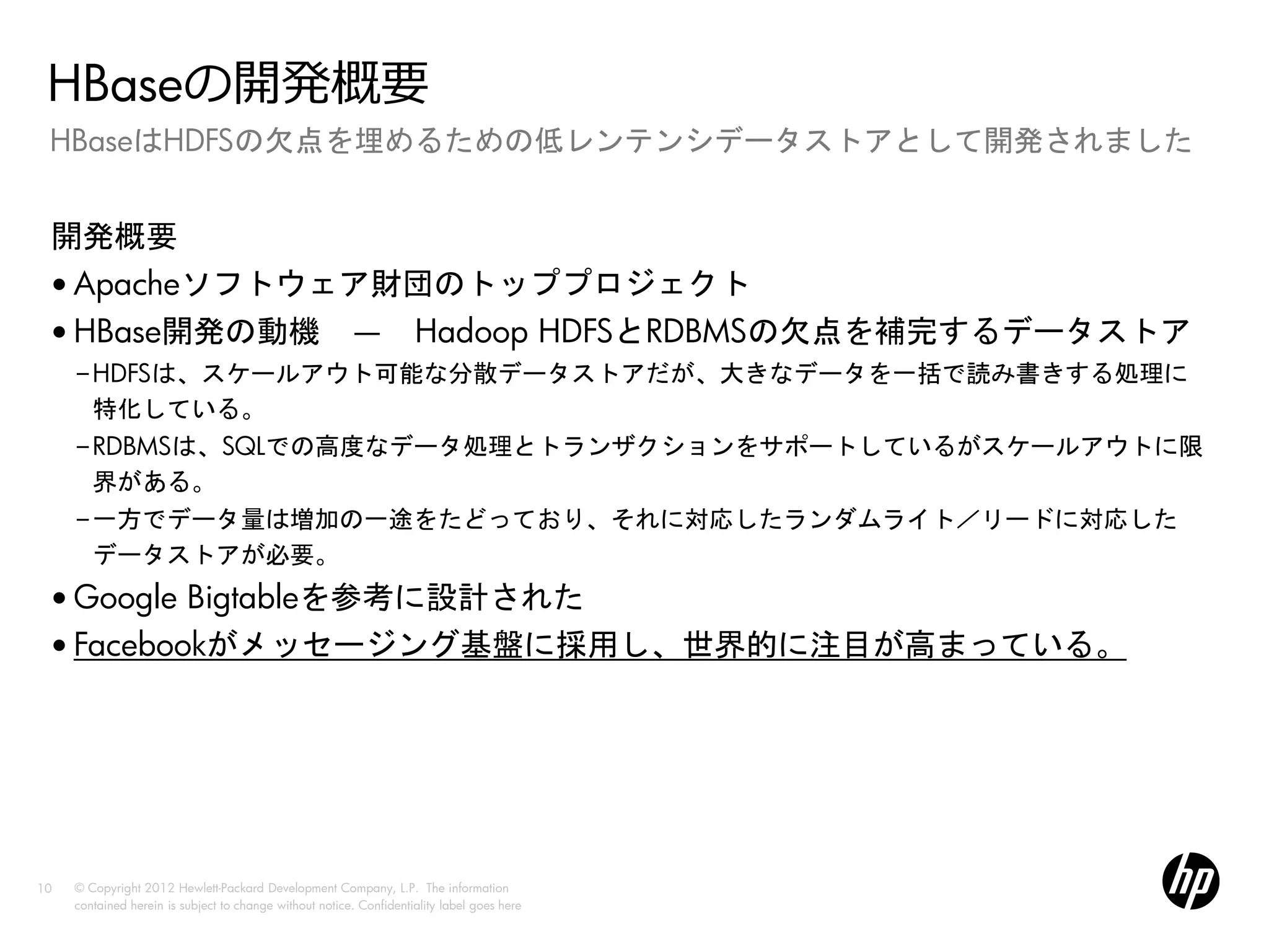 HBaseの開発概要
 HBaseはHDFSの欠点を埋めるための低レンテンシデータストアとして開発されました


 開発概要
 • Apacheソフトウェア財団のトッププロジェクト
 • HBase開発の動機 ― Hadoop HDFSとRDBMSの欠点を補完するデータストア
     –HDFSは、スケールアウト可能な分散データストアだが、大きなデータを一括で読み書きする処理に
      特化している。
     –RDBMSは、SQLでの高度なデータ処理とトランザクションをサポートしているがスケールアウトに限
      界がある。
     –一方でデータ量は増加の一途をたどっており、それに対応したランダムライト／リードに対応した
      データストアが必要。
 • Google Bigtableを参考に設計された
 • Facebookがメッセージング基盤に採用し、世界的に注目が高まっている。




10   © Copyright 2012 Hewlett-Packard Development Company, L.P. The information
     contained herein is subject to change without notice. Confidentiality label goes here
 