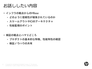 お話ししたい内容
    • インフラの観点からのHBase
        •     どのように信頼性が確保されているのか
        •     スケールアウトやIOのアーキテクチャ
        •     性能監視のポイント


    • 検証の観点とハマりどころ
        •     プロダクトの基本的な特徴、性能特性の確認
        •     検証ノウハウの共有




3   © Copyright 2012 Hewlett-Packard Development Company, L.P. The information
    contained herein is subject to change without notice. Confidentiality label goes here
 