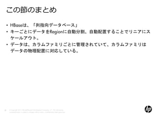 この節のまとめ
     • HBaseは、「列指向データベース」
     • キーごとにデータをRegionに自動分割、自動配置することでリニアにス
       ケールアウト。
     • データは、カラムファミリごとに管理されていて、カラムファミリは
       データの物理配置に対応している。




22   © Copyright 2012 Hewlett-Packard Development Company, L.P. The information
     contained herein is subject to change without notice. Confidentiality label goes here
 