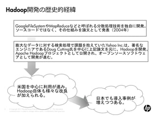 Hadoop開発の歴史的経緯

             GoogleFileSystemやMapReduceなどと呼ばれる分散処理技術を独自に開発。
             ソースコードではなく、その仕組みを論文として発表（2004年）


             膨大なデータに対する検索処理で課題を抱えていたYahoo Inc.は、著名な
             エンジニアであるDoug Cutting氏を中心に上記論文を元に、Hadoopを開発。
             Apache Hadoopプロジェクトとして公開され、オープンソースソフトウェ
             アとして開発が進む。




                米国を中心に利用が進み、
                Hadoop自体も様々な改良
                が加えられる。
                                                                                            日本でも導入事例が
                                                                                            増えつつある。
6   © Copyright 2012 Hewlett-Packard Development Company, L.P. The information
    contained herein is subject to change without notice. Confidentiality label goes here
 