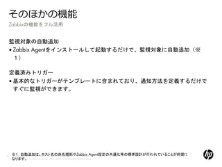 そのほかの機能
 Zabbixの機能をフル活用


 監視対象の自動追加
 • Zabbix Agentをインストールして起動するだけで、監視対象に自動追加（※
   １）

 定義済みトリガー
 • 基本的なトリガーがテンプレートに含まれており、通知方法を定義するだけで
   すぐに監視ができます。




59   ※１ 自動追加は、ホスト名の命名規則やZabbix Agent設定の共通化等の標準設計が行われていることが前提に
     © Copyright 2012 Hewlett-Packard Development Company, L.P. The information
     なります。 is subject to change without notice. Confidentiality label goes here
     contained herein
 