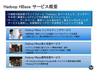 Hadoop HBase サービス概要
       • 大規模分散処理プラットフォーム「Hadoop」をベースとして、ビッグデー
         タ活用に最適化したITインフラを構築するソリューション
       • サーバー、データベース、運用ツールとあわせて、導入コンサルティング
         サービスも提供し、お客様のビッグデータ活用をワンストップで支援

                                                     Hadoop HBase コンサルティングサービス
                                                     •適用領域、既存システムの連携についてのヒアリングを実施
                                                     •必要に応じて、導入前検証をHPソリューションセンターで実施


                                                     Hadoop HBase導入支援サービス
                                                     •ヒアリング内容に基づくサーバ構成の検討・設計
                                                     •Hadoopに対応した全体アーキテクチャの設計・構築
                                                     •性能測定・チューニング

                                                     Hadoop HBase運用支援サービス
                                                     •HP CMUおよびZabbix/Gangliaを使ったクラスタ運用基盤の構築
                                                     •Hadoopクラスタ運用支援

63   © Copyright 2012 Hewlett-Packard Development Company, L.P. The information
     contained herein is subject to change without notice. Confidentiality label goes here
 