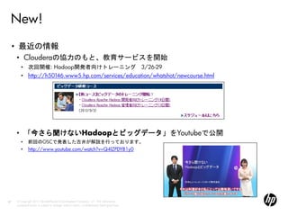 New!
     • 最近の情報
     • Clouderaの協力のもと、教育サービスを開始
        • 次回開催: Hadoop開発者向けトレーニング 3/26-29
        • http://h50146.www5.hp.com/services/education/whatshot/newcourse.html




     • 「今さら聞けないHadoopとビッグデータ」をYoutubeで公開
        •     前回のOSCで発表した古井が解説を行っております。
        •     http://www.youtube.com/watch?v=Q4lZPDYB1y0




67   © Copyright 2012 Hewlett-Packard Development Company, L.P. The information
     contained herein is subject to change without notice. Confidentiality label goes here
 