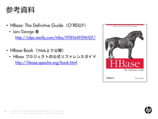 参考資料
     • HBase: The Definitive Guide（O’REILLY）
      • Lars George 著
         http://ofps.oreilly.com/titles/9781449396107/


     • HBase Book（Web上で公開）
      • HBase プロジェクトの公式リファレンスガイド
         http://hbase.apache.org/book.html




68    © Copyright 2012 Hewlett-Packard Development Company, L.P. The information
      contained herein is subject to change without notice. Confidentiality label goes here
 