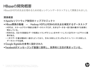 HBaseの開発概要
 HBaseはHDFSの欠点を埋めるための低レンテンシデータストアとして開発されました


 開発概要
 • Apacheソフトウェア財団のトッププロジェクト
 • HBase開発の動機 ― Hadoop HDFSとRDBMSの欠点を補完するデータストア
     –HDFSは、スケールアウト可能な分散データストアだが、大きなデータを一括で読み書きする処理に
      特化している。
     –RDBMSは、SQLでの高度なデータ処理とトランザクションをサポートしているがスケールアウトに限
      界がある。
     –一方でデータ量は増加の一途をたどっており、それに対応したランダムライト／リードに対応した
      データストアが必要。
 • Google Bigtableを参考に設計された
 • Facebookがメッセージング基盤に採用し、世界的に注目が高まっている。




10   © Copyright 2012 Hewlett-Packard Development Company, L.P. The information
     contained herein is subject to change without notice. Confidentiality label goes here
 