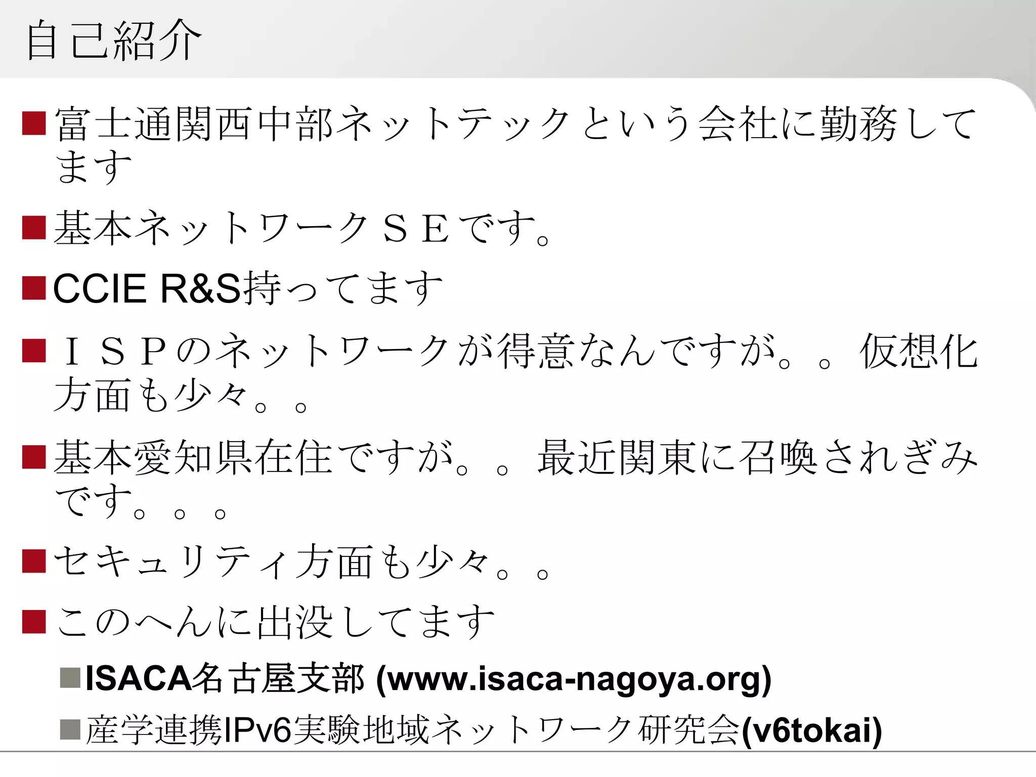 自己紹介
富士通関西中部ネットテックという会社に勤務して
 ます
基本ネットワークＳＥです。
CCIE R&S持ってます
ＩＳＰのネットワークが得意なんですが。。仮想化
 方面も少々。。
基本愛知県在住ですが。。最近関東に召喚されぎみ
 です。。。
セキュリティ方面も少々。。
このへんに出没してます
 ISACA名古屋支部 (www.isaca-nagoya.org)
 産学連携IPv6実験地域ネットワーク研究会(v6tokai)
 