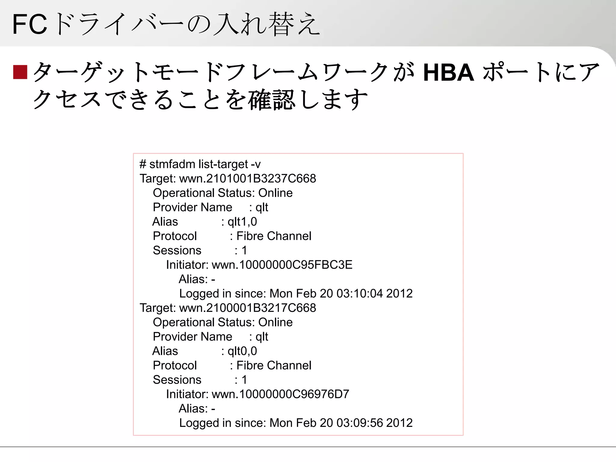 FCドライバーの入れ替え
ターゲットモードフレームワークが HBA ポートにア
 クセスできることを確認します

     # stmfadm list-target -v
     Target: wwn.2101001B3237C668
        Operational Status: Online
        Provider Name : qlt
       Alias          : qlt1,0
        Protocol        : Fibre Channel
        Sessions         :1
          Initiator: wwn.10000000C95FBC3E
             Alias: -
             Logged in since: Mon Feb 20 03:10:04 2012
     Target: wwn.2100001B3217C668
        Operational Status: Online
        Provider Name : qlt
       Alias          : qlt0,0
        Protocol        : Fibre Channel
        Sessions         :1
          Initiator: wwn.10000000C96976D7
             Alias: -
             Logged in since: Mon Feb 20 03:09:56 2012
 