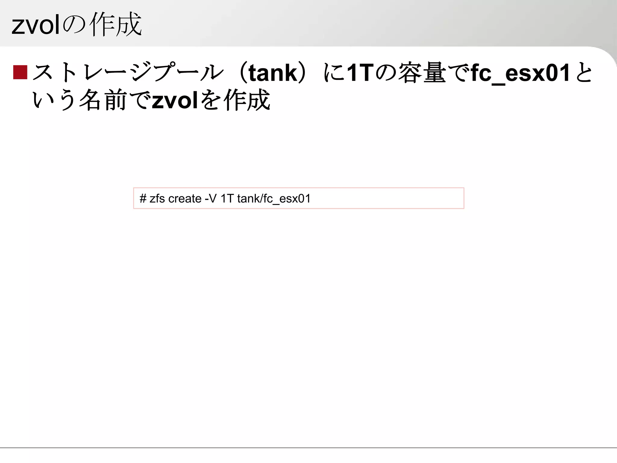 zvolの作成
ストレージプール（tank）に1Tの容量でfc_esx01と
 いう名前でzvolを作成


      # zfs create -V 1T tank/fc_esx01
 