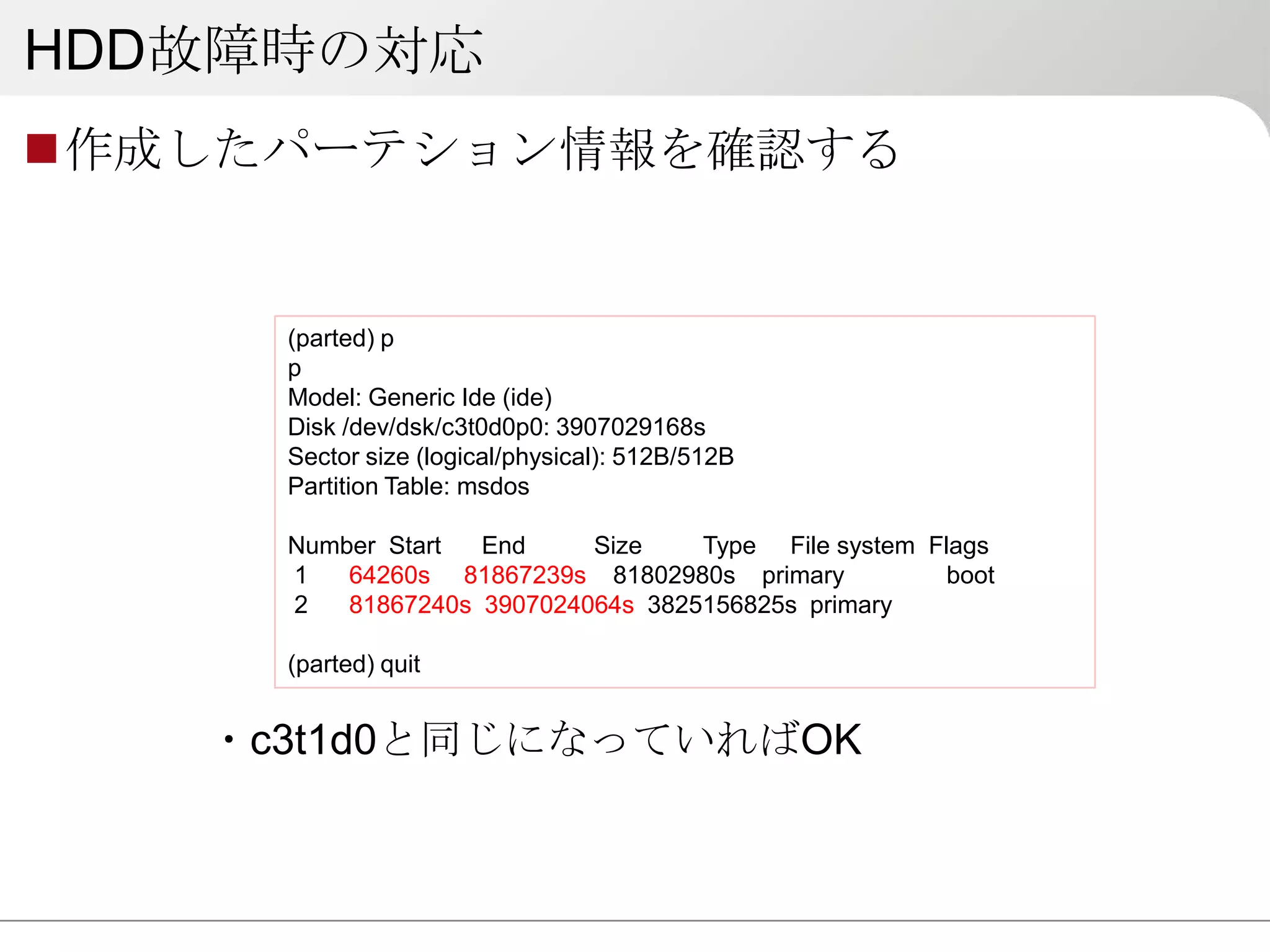 HDD故障時の対応
作成したパーテション情報を確認する


     (parted) p
     p
     Model: Generic Ide (ide)
     Disk /dev/dsk/c3t0d0p0: 3907029168s
     Sector size (logical/physical): 512B/512B
     Partition Table: msdos

     Number Start  End     Size    Type File system Flags
     1   64260s 81867239s 81802980s primary           boot
     2   81867240s 3907024064s 3825156825s primary

     (parted) quit


   ・c3t1d0と同じになっていればOK
 