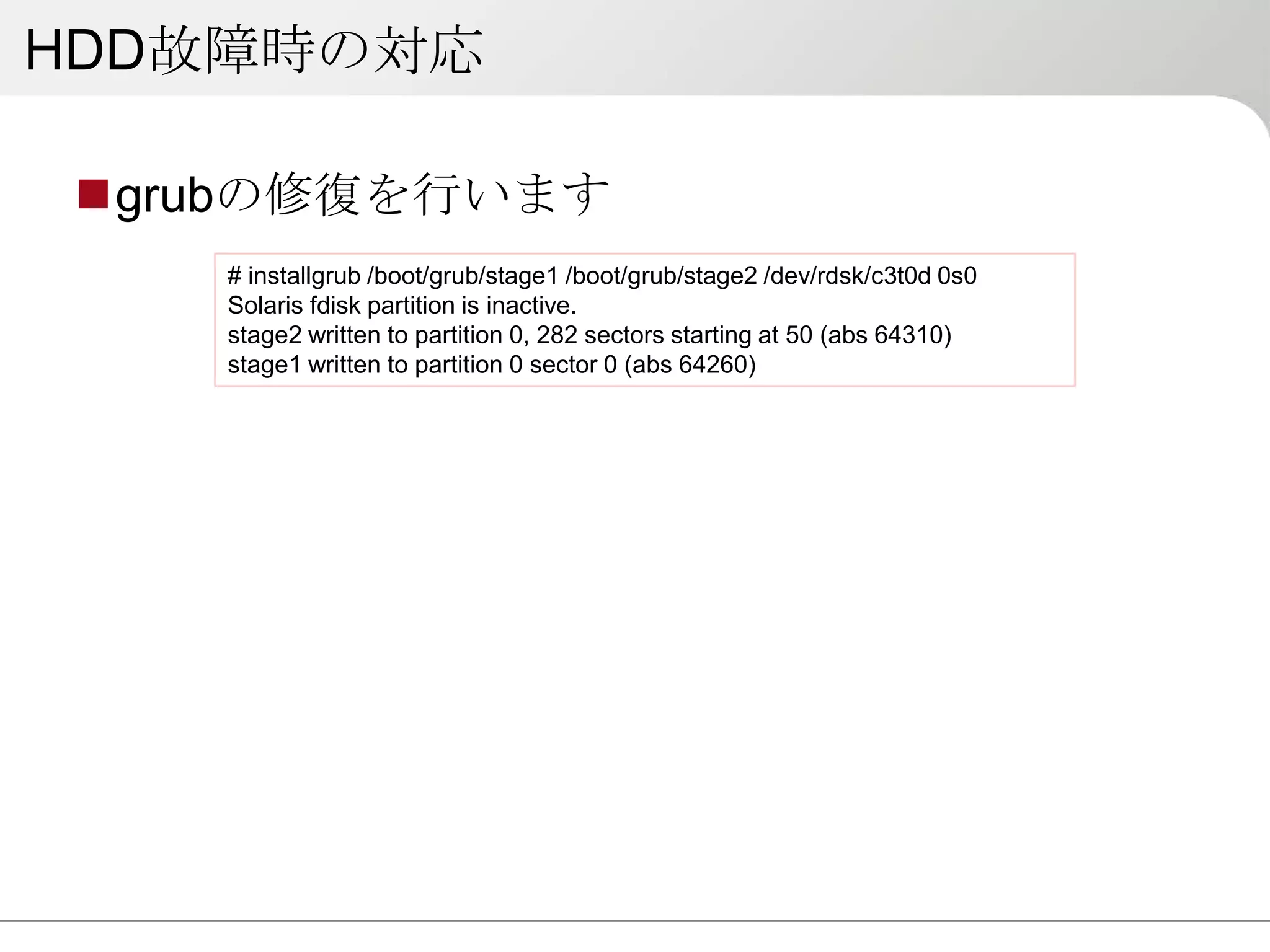 HDD故障時の対応

 grubの修復を行います
    # installgrub /boot/grub/stage1 /boot/grub/stage2 /dev/rdsk/c3t0d 0s0
    Solaris fdisk partition is inactive.
    stage2 written to partition 0, 282 sectors starting at 50 (abs 64310)
    stage1 written to partition 0 sector 0 (abs 64260)
 