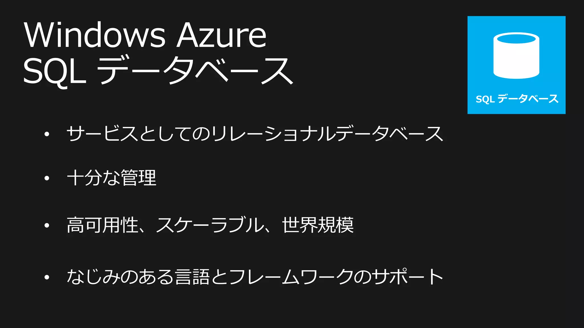 SQL データベース



• サービスとしてのリレーショナルデータベース

• 十分な管理

• 高可用性、スケーラブル、世界規模

• なじみのある言語とフレームワークのサポート
 