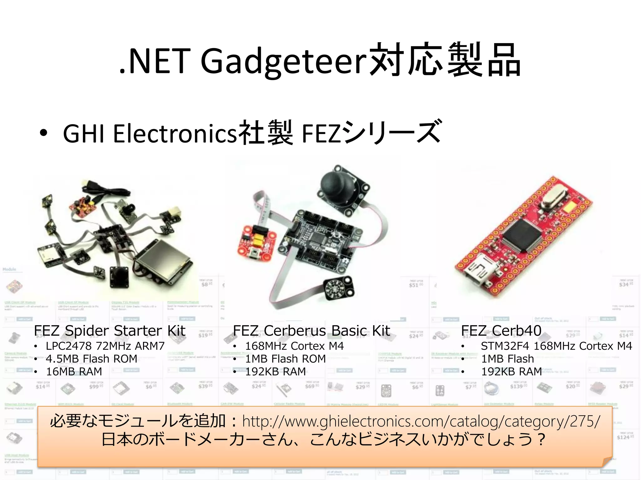 .NET Gadgeteer対応製品
• GHI Electronics社製 FEZシリーズ




FEZ Spider Starter Kit   FEZ Cerberus Basic Kit   FEZ Cerb40
• LPC2478 72MHz ARM7     • 168MHz Cortex M4       •   STM32F4 168MHz Cortex M4
• 4.5MB Flash ROM        • 1MB Flash ROM          •   1MB Flash
• 16MB RAM               • 192KB RAM              •   192KB RAM



  必要なモジュールを追加：http://www.ghielectronics.com/catalog/category/275/
     日本のボードメーカーさん、こんなビジネスいかがでしょう？
 