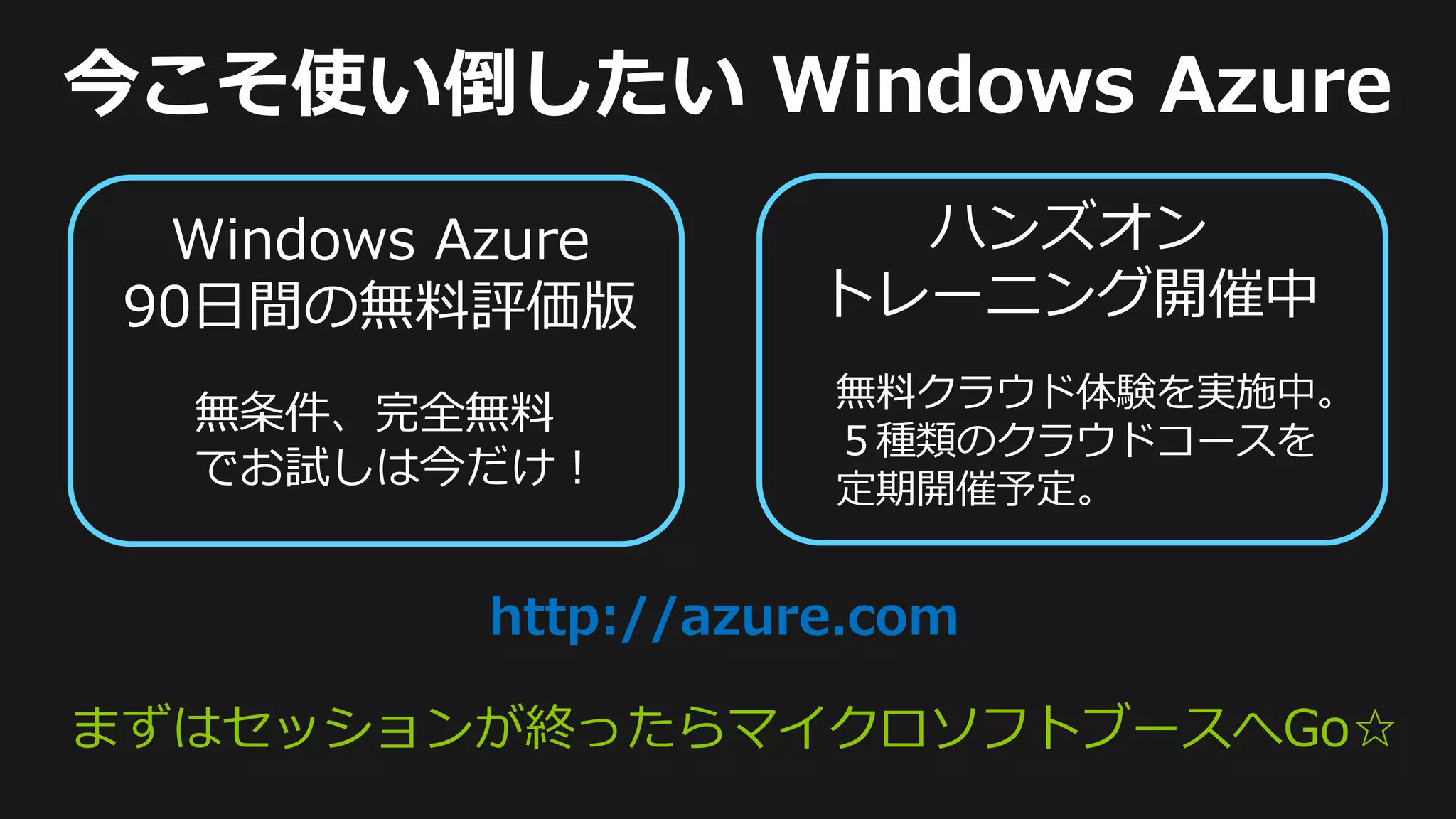無料クラウド体験を実施中。
  無条件、完全無料
                   ５種類のクラウドコースを
  でお試しは今だけ！        定期開催予定。


        http://azure.com

まずはセッションが終ったらマイクロソフトブースへGo☆
 