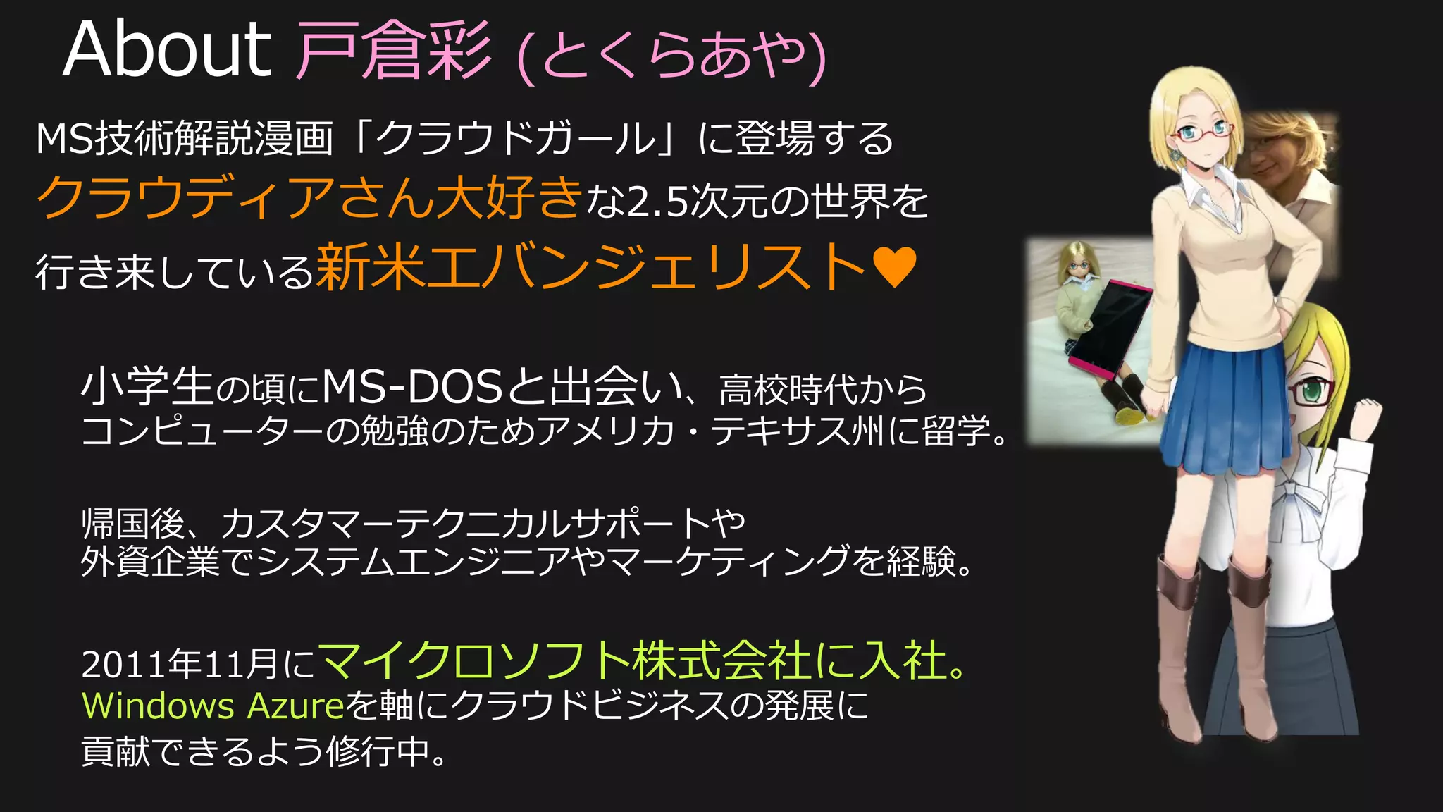 戸倉彩 (とくらあや)
MS技術解説漫画「クラウドガール」に登場する
クラウディアさん大好きな2.5次元の世界を
行き来している新米エバンジェリスト♥




 2011年11月にマイクロソフト株式会社に入社。
 Windows Azureを軸にクラウドビジネスの発展に
 貢献できるよう修行中。
 