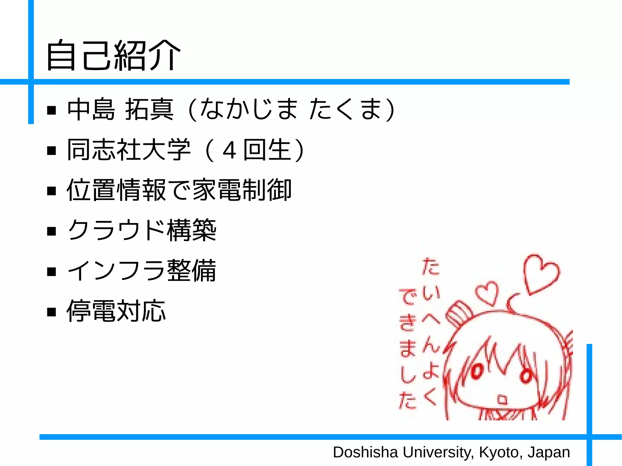 自己紹介
■   中島 拓真（なかじま たくま）
■   同志社大学（ 4 回生）
■   位置情報で家電制御
■   クラウド構築
■   インフラ整備
■   停電対応




                   Doshisha University, Kyoto, Japan
 