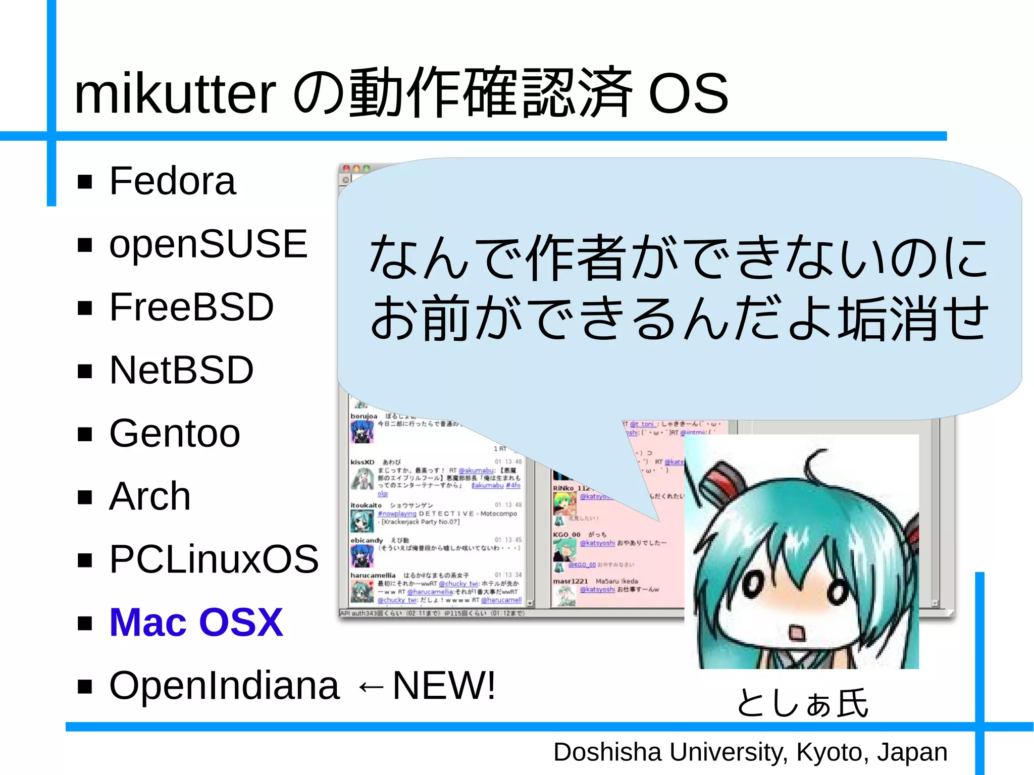 mikutter の動作確認済 OS
■   Fedora
■   openSUSE    なんで作者ができないのに
■   FreeBSD     お前ができるんだよ垢消せ
■   NetBSD
■   Gentoo
■   Arch
■   PCLinuxOS
■   Mac OSX
■   OpenIndiana ←NEW!                  としぁ氏
                        Doshisha University, Kyoto, Japan
 