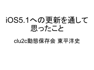iOS5.1への更新を通して
      思ったこと
 clu2c動態保存会 東平洋史
 