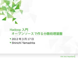 Hadoop 入門
 オープンソースで作る分散処理基盤
2012 年 3 月 17 日
Shinichi Yamashita



                                         1
                     OSC 2012 Tokyo/Spring
 
