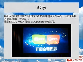 iQiyi
Baidu （百度）が設立したスマホとTVを連携させるVoD サービス会社。
月間36億ユーザビュー。
複数DCのサービス用IaaSにOpenStackを採用。

 