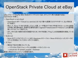 OpenStack Private Cloud at eBay
eBay グループ（PayPal 含む）各社のインフラコスト（QA、セキュリティ等）を削減する為に
OpenStack を導入。
●

OpenStack is not cloud
OpenStack API～「Cloud is a service!」をつなぐ様々な要素（カスタマサポート、SLA 等を含
む）を紹介。
– 例として、Nova で VM を作成しようとした際、ユーザ視点で「VM が作成されない」とされる原因
が多岐に渡る事を紹介。監視の必要性を説き、logstash＋elasticsearch＋kibana による運用監
視システムについて紹介した。
– また、VM 生成・削除の成功を確認するため、VM 作成後に Ping による到達確認を実施している
という。
Scale out
–

●

Nova のアベイラビリティゾーン (AZ)、Keystone のリージョン、Nova のセルといったスケーラビ
リティと可用性についてのキーポイントを紹介。
デプロイ
–

●

現在は下記の仕様になっている。
● ベアメタルプロビジョニングによる各種ノードのインストール
● virtual env の tarball、puppet + foreman
最後に同社のコミュニティへの貢献を紹介。
–

 
