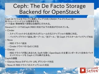 Ceph: The De Facto Storage
Backend for OpenStack
Ceph はファイルをブロックに裁断してレプリカを CRASH アルゴリズムに従い
各ストレージノード上に分散保存する。
ノード追加・障害検知＋排除は自動的に行われる。
HavanaリリースではCeph（RBD）対応で以下の改良が行われている。
●

Cinder
スナップショットから生成されたボリュームの元スナップショット削除に対応。
– バックアップドライバ追加。同一プール／別プール／別 Ceph クラスタへのバックアップ対応
Nova
–

●

RBD ドライバ追加
– Cinder ドライバの QoS に対応
Glance
–

●

RBD ドライバが既にあるため、Swift を除く OpenStack の主要コンポーネント全体のバック
エンドストレージを Ceph にする事が出来る。
Cephの課題
–

●

Glance/Nova のダイレクト URL ダウンロード対応

●

Nova の RBD ドライバのスナップショット対応

 