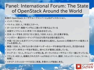 Panel: International Forum: The State
of OpenStack Around the World
各国の OpenStack ユーザグループメンバーによるディスカッション。
●

インド：1700 人。

●

ベトナム：300 人。１年前にスタート、

●

オーストラリア：複数ベンダをここ数ヶ月で巻き込んでいる

●

米国サンフランシスコ：昨年 115 回会合を行った。

●

日本：ユーザ会を 2010/10 に設立。1000 人以上、20 企業が参加。

●

ハンガリー：最近のミーティングでは立ち見が出る程の盛況ぶり。

●

中国：10/20 に北京で（イベントの）参加者の心配をし、Summit と同様のチケット販売シス
テムを使用した。

●

韓国：1300 人。３年でより多くの非ベンダーのユーザの参加が見られた。月２回の会合

●

スエーデン：昨年ユーザ会が発足し、徐々にだが着実に成長している。

●

ケニア：5～ 10 人。タイムゾーンが同じ為、ポーランドのユーザグループと一緒にやっている。

●

●

フランス：400 人。組織化された５チームがある（イベント、翻訳、コミュニケーション、ツール、
組織）。
イタリア：ミランとローマで交互に実施。多数の人が勉強に来る。

 