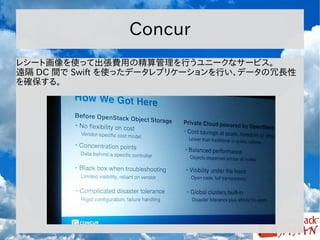 Concur
レシート画像を使って出張費用の精算管理を行うユニークなサービス。
遠隔 DC 間で Swift を使ったデータレプリケーションを行い、データの冗長性
を確保する。

 