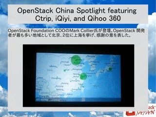 OpenStack China Spotlight featuring
Ctrip, iQiyi, and Qihoo 360
OpenStack Foundation COOのMark Collier氏が登壇。OpenStack 開発
者が最も多い地域として北京、２位に上海を挙げ、感謝の意を表した。

 