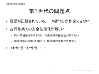 第１世代の問題点
• 履歴が記録されている、一か所でしか作業できない

• 並行作業での安全性確保が難しい
 – 同一領域を共有するため、作業成果の独立性が保てない

 – 排他機能を利用した場合に、排他解放漏れが多発する

• エトセトラエトセトラ… …




                  13     OSC 2013 Tokyo/Spring
 