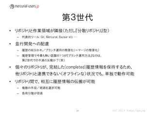 第３世代
• リポジトリと作業領域が隣接（ただし『分散リポジトリ』型）
  –   代表的ツール: Git, Mercurial, Bazaar etc …

• 並行開発への配慮
  –   履歴の枝分かれ／ブランチ運用の簡便化（＝マージの簡便化）
  –   履歴管理で今最も熱い話題の１つが『ブランチ運用方法』なのは、
      第２世代での不満の反動か？（笑）

• 個々のリポジトリが、完結した(completed)履歴情報を保持するため、
 他リポジトリと連携できない（オフラインな）状況でも、単独で動作可能
• リポジトリ間で、相互に履歴情報の伝搬が可能
  –   複数の手段／経路を選択可能
  –   負荷分散が容易




                                         16   OSC 2013 Tokyo/Spring
 