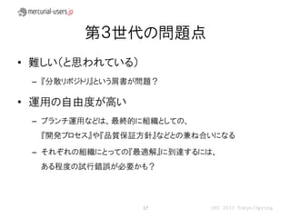 第３世代の問題点
• 難しい（と思われている）
 – 『分散リポジトリ』という肩書が問題？

• 運用の自由度が高い
 – ブランチ運用などは、最終的に組織としての、
  『開発プロセス』や『品質保証方針』などとの兼ね合いになる

 – それぞれの組織にとっての『最適解』に到達するには、
  ある程度の試行錯誤が必要かも？



                  17       OSC 2013 Tokyo/Spring
 