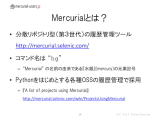 Mercurialとは？
• 分散リポジトリ型（第３世代）の履歴管理ツール
 http://mercurial.selenic.com/

• コマンド名は “hg”
  – “Mercurial” の名前の由来である『水銀』(mercury)の元素記号

• Pythonをはじめとする各種OSSの履歴管理で採用
  – 『A list of projects using Mercurial』
    http://mercurial.selenic.com/wiki/ProjectsUsingMercurial


                                  19                   OSC 2013 Tokyo/Spring
 