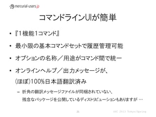 コマンドラインUIが簡単
• 『１機能１コマンド』

• 最小限の基本コマンドセットで履歴管理可能

• オプションの名称／用途がコマンド間で統一

• オンラインヘルプ／出力メッセージが、
 (ほぼ)100%日本語翻訳済み
 – 折角の翻訳メッセージファイルが同梱されていない、
   残念なパッケージを公開しているディストリビューションもありますが …

                  21        OSC 2013 Tokyo/Spring
 