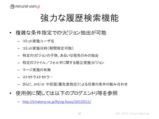 強力な履歴検索機能
• 複雑な条件指定でのリビジョン抽出が可能
 – コミット実施ユーザ名
 – コミット実施日時（期間指定可能）
 – 特定のリビジョンの子孫、あるいは祖先のみの抽出
 – 特定のファイル／フォルダに関する修正実施リビジョン
 – マージ実施の有無
 – エトセトラエトセトラ…
 – さらに、and/or や括弧(優先度指定)による任意の条件の組み合わせ

• 使用例に関しては以下のブログエントリ等を参照
 – http://d.hatena.ne.jp/flying-foozy/20120511/


                                      22          OSC 2013 Tokyo/Spring
 