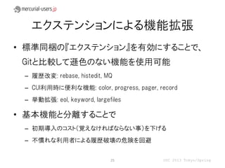エクステンションによる機能拡張
• 標準同梱の『エクステンション』を有効にすることで、
 Gitと比較して遜色のない機能を使用可能
 – 履歴改変: rebase, histedit, MQ
 – CUI利用時に便利な機能: color, progress, pager, record
 – 挙動拡張: eol, keyword, largefiles

• 基本機能と分離することで
 – 初期導入のコスト（覚えなければならない事）を下げる
 – 不慣れな利用者による履歴破壊の危険を回避


                             25           OSC 2013 Tokyo/Spring
 