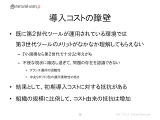 導入コストの障壁
• 既に第２世代ツールが運用されている環境では
 第３世代ツールのメリットがなかなか理解してもらえない
 – 『小規模なら第２世代で十分』と考えがち

 – 不便な現状に順応し過ぎて、問題の存在を認識できない
   • ブランチ運用の困難性

   • 中央リポジトリ型の運用柔軟性の低さ


• 結果として、初期導入コストに対する抵抗がある

• 組織の規模に比例して、コスト由来の抵抗は増加

                     28   OSC 2013 Tokyo/Spring
 