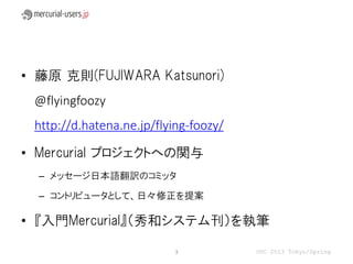 • 藤原 克則(FUJIWARA Katsunori)
 @flyingfoozy
 http://d.hatena.ne.jp/flying-foozy/

• Mercurial プロジェクトへの関与
  – メッセージ日本語翻訳のコミッタ

  – コントリビュータとして、日々修正を提案

• 『入門Mercurial』（秀和システム刊）を執筆

                           3           OSC 2013 Tokyo/Spring
 